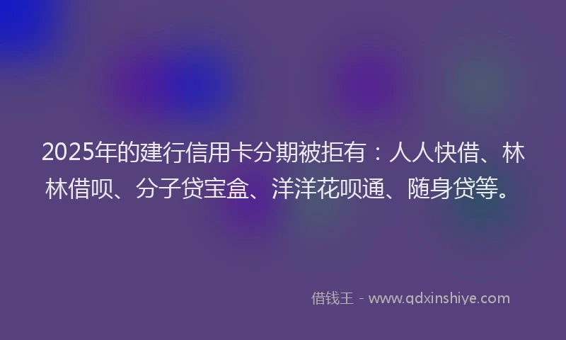 2025年的建行信用卡分期被拒有：人人快借、林林借呗、分子贷宝盒、洋洋花呗通、随身贷等。