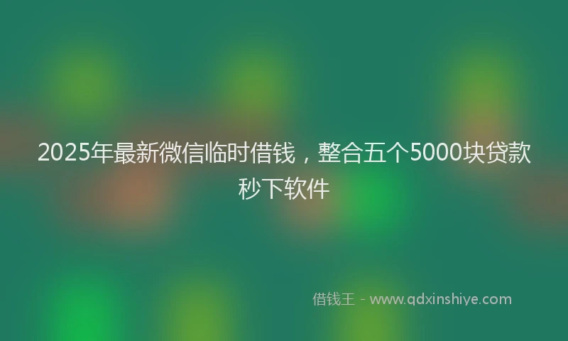 2025年最新微信临时借钱，整合五个5000块贷款秒下软件