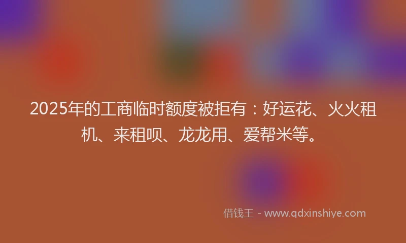 2025年的工商临时额度被拒有：好运花、火火租机、来租呗、龙龙用、爱帮米等。