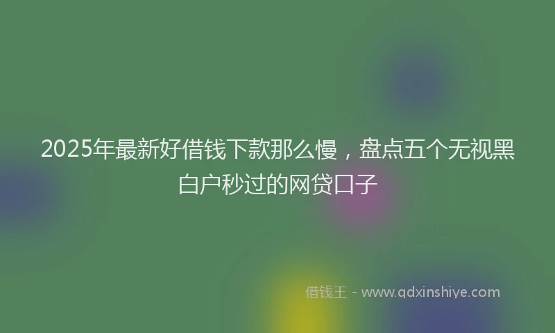 2025年最新好借钱下款那么慢，盘点五个无视黑白户秒过的网贷口子