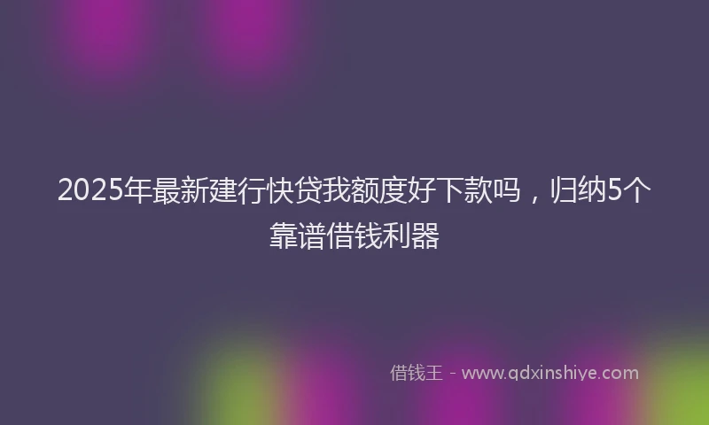 2025年最新建行快贷我额度好下款吗，归纳5个靠谱借钱利器
