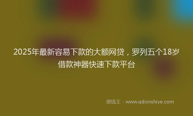2025年最新容易下款的大额网贷，罗列五个18岁借款神器快速下款平台