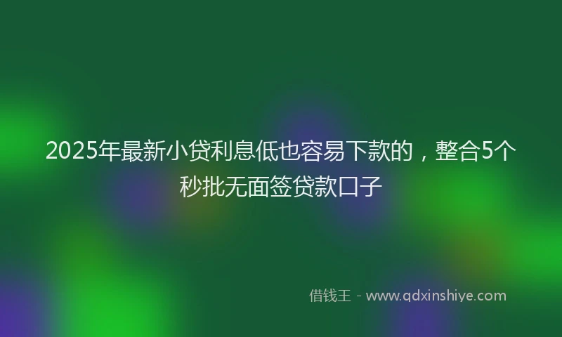 2025年最新小贷利息低也容易下款的，整合5个秒批无面签贷款口子