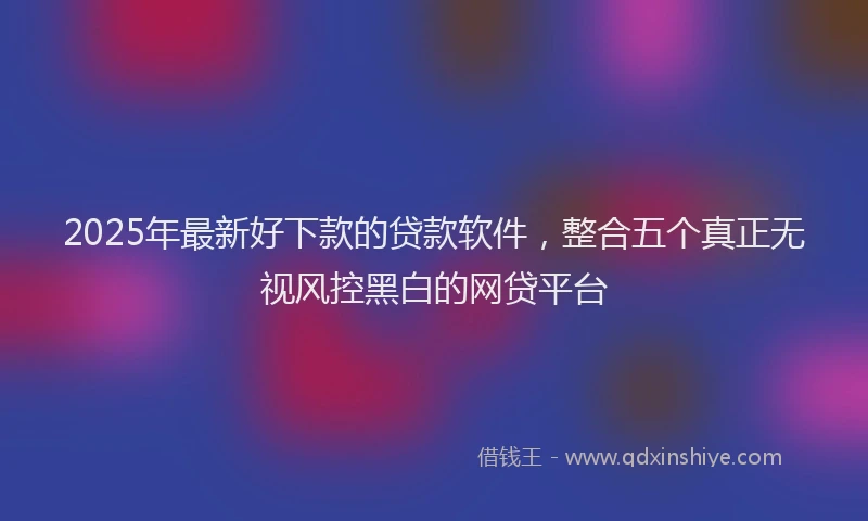 2025年最新好下款的贷款软件，整合五个真正无视风控黑白的网贷平台