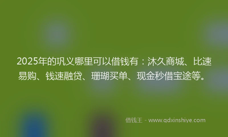 2025年的巩义哪里可以借钱有：沐久商城、比速易购、钱速融贷、珊瑚买单、现金秒借宝途等。