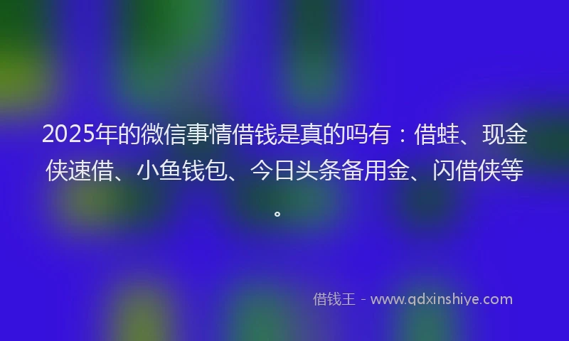 2025年的微信事情借钱是真的吗有：借蛙、现金侠速借、小鱼钱包、今日头条备用金、闪借侠等。