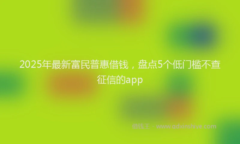 2025年最新富民普惠借钱，盘点5个低门槛不查征信的app