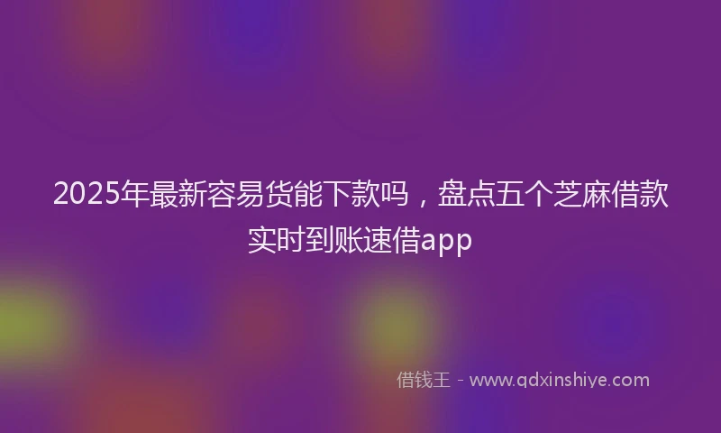 2025年最新容易货能下款吗，盘点五个芝麻借款实时到账速借app
