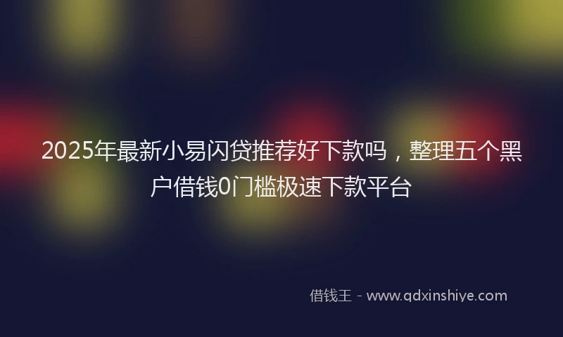2025年最新小易闪贷推荐好下款吗，整理五个黑户借钱0门槛极速下款平台
