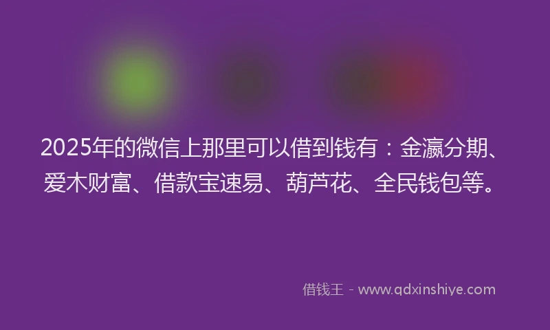 2025年的微信上那里可以借到钱有：金瀛分期、爱木财富、借款宝速易、葫芦花、全民钱包等。