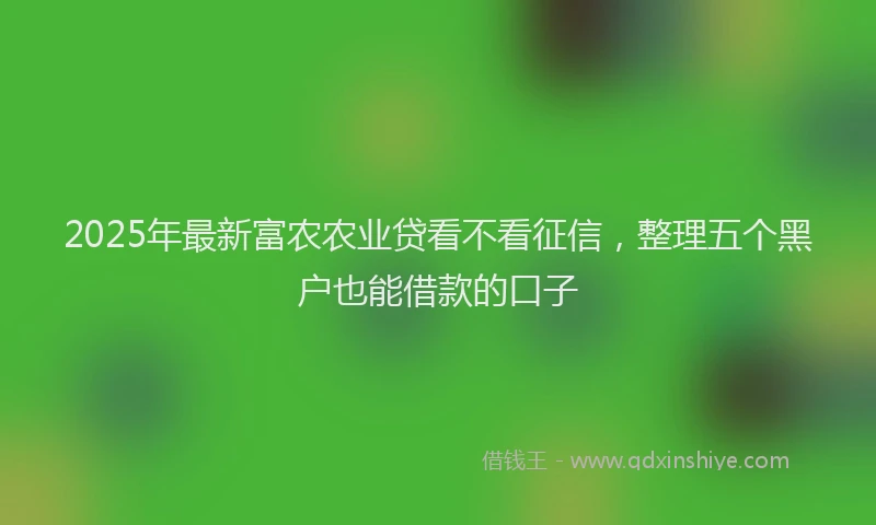 2025年最新富农农业贷看不看征信，整理五个黑户也能借款的口子