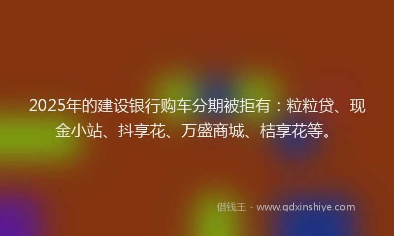 2025年的建设银行购车分期被拒有：粒粒贷、现金小站、抖享花、万盛商城、桔享花等。
