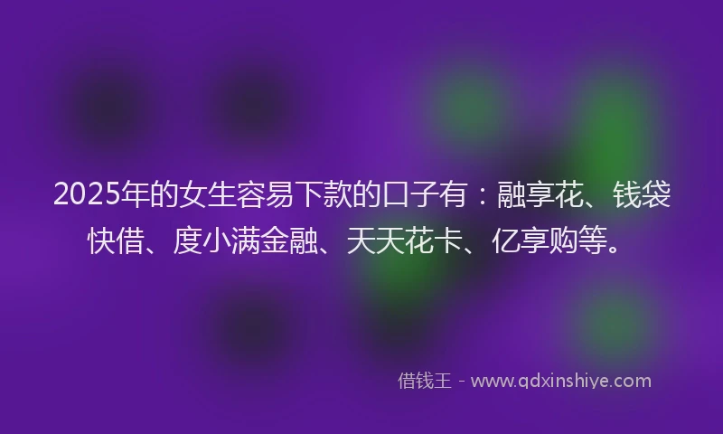 2025年的女生容易下款的口子有：融享花、钱袋快借、度小满金融、天天花卡、亿享购等。