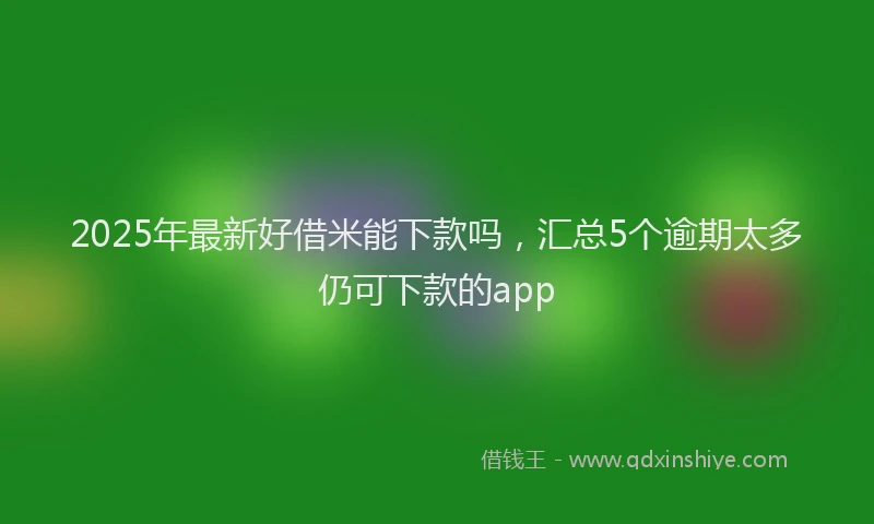 2025年最新好借米能下款吗，汇总5个逾期太多仍可下款的app