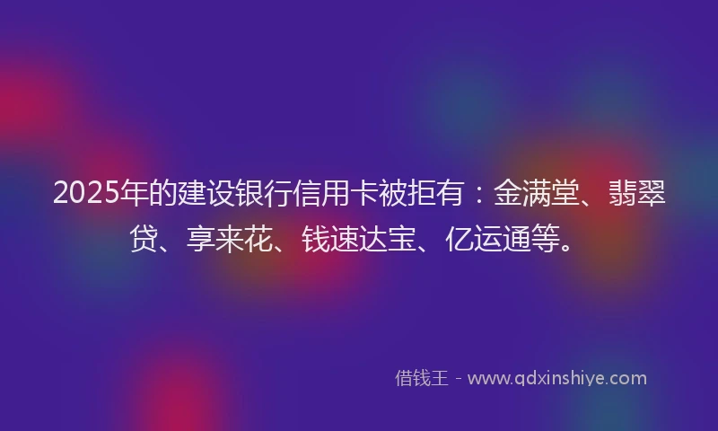 2025年的建设银行信用卡被拒有：金满堂、翡翠贷、享来花、钱速达宝、亿运通等。