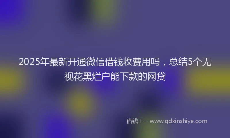 2025年最新开通微信借钱收费用吗，总结5个无视花黑烂户能下款的网贷