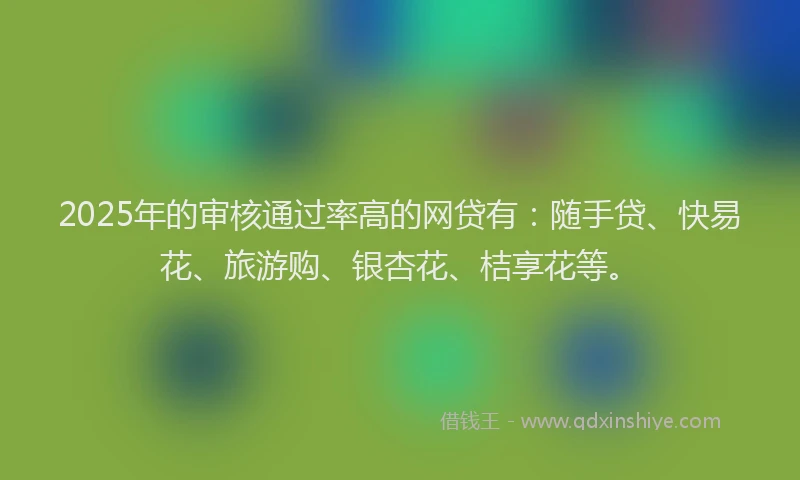 2025年的审核通过率高的网贷有：随手贷、快易花、旅游购、银杏花、桔享花等。
