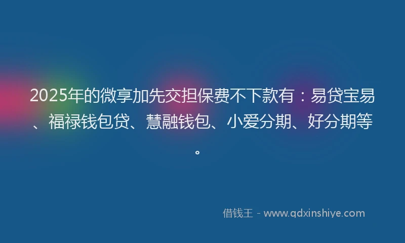 2025年的微享加先交担保费不下款有：易贷宝易、福禄钱包贷、慧融钱包、小爱分期、好分期等。
