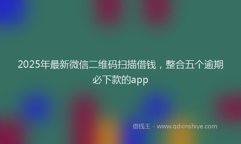 2025年最新微信二维码扫描借钱，整合五个逾期必下款的app