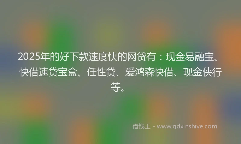 2025年的好下款速度快的网贷有：现金易融宝、快借速贷宝盒、任性贷、爱鸿森快借、现金侠行等。