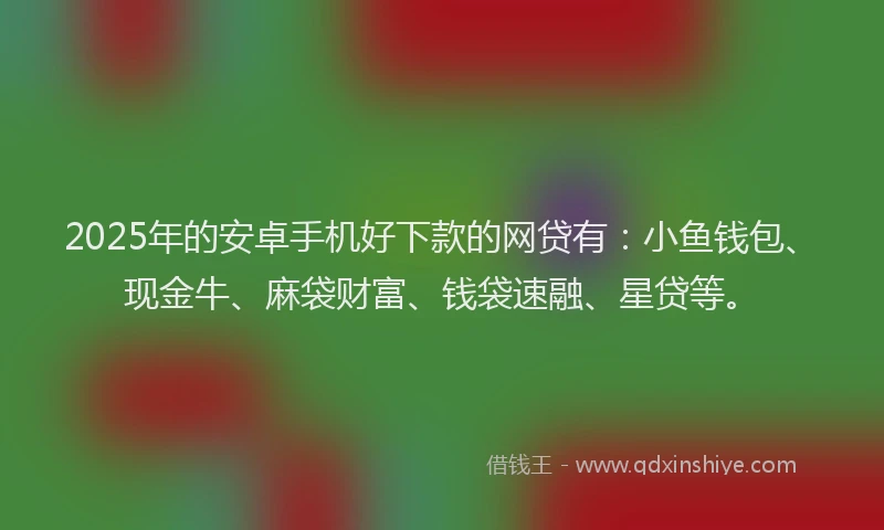 2025年的安卓手机好下款的网贷有：小鱼钱包、现金牛、麻袋财富、钱袋速融、星贷等。
