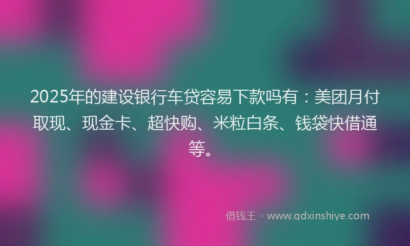 2025年的建设银行车贷容易下款吗有：美团月付取现、现金卡、超快购、米粒白条、钱袋快借通等。