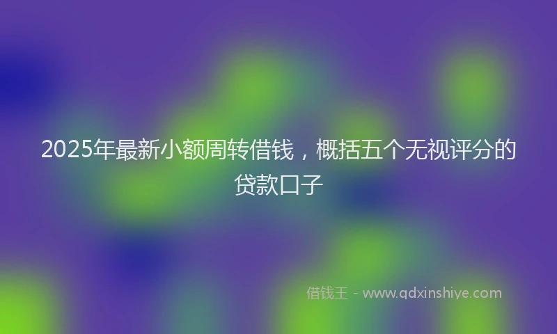 2025年最新小额周转借钱，概括五个无视评分的贷款口子
