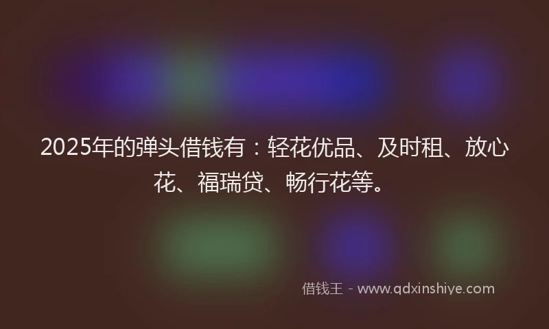 2025年的弹头借钱有：轻花优品、及时租、放心花、福瑞贷、畅行花等。