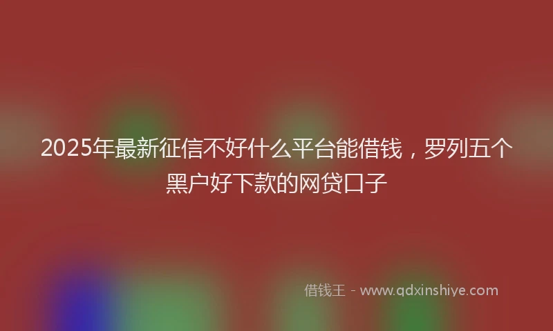 2025年最新征信不好什么平台能借钱，罗列五个黑户好下款的网贷口子