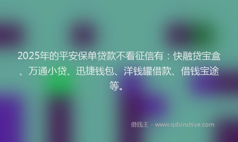 2025年的平安保单贷款不看征信有：快融贷宝盒、万通小贷、迅捷钱包、洋钱罐借款、借钱宝途等。