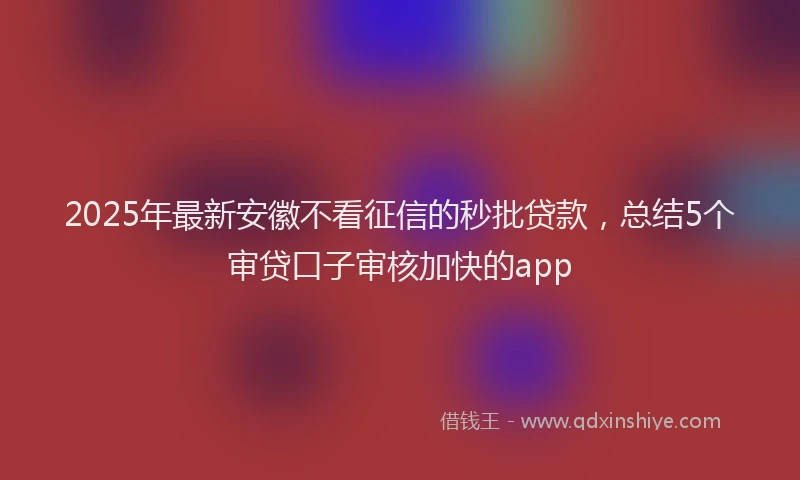 2025年最新安徽不看征信的秒批贷款，总结5个审贷口子审核加快的app
