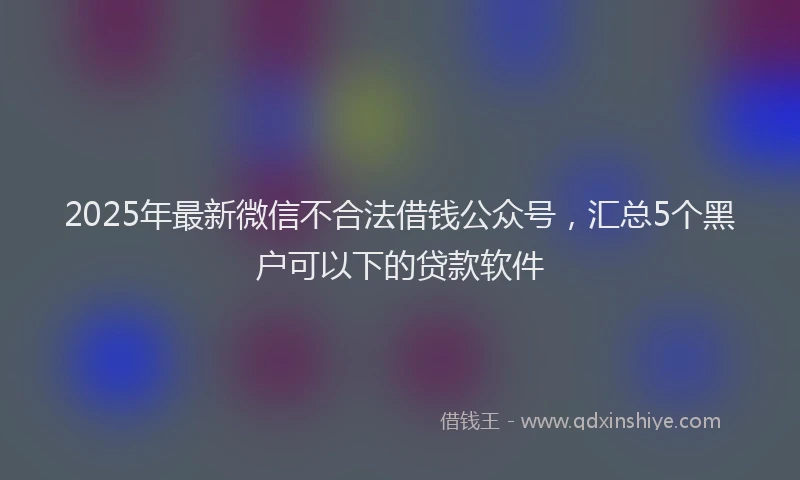 2025年最新微信不合法借钱公众号，汇总5个黑户可以下的贷款软件