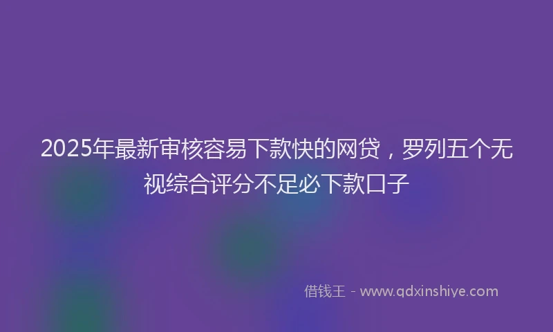 2025年最新审核容易下款快的网贷，罗列五个无视综合评分不足必下款口子