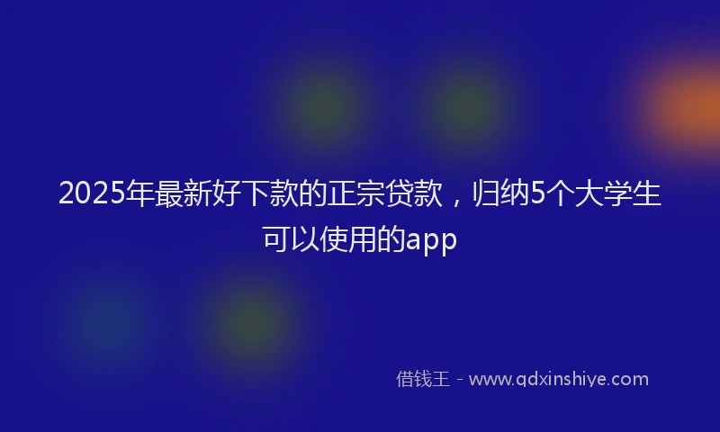 2025年最新好下款的正宗贷款，归纳5个大学生可以使用的app