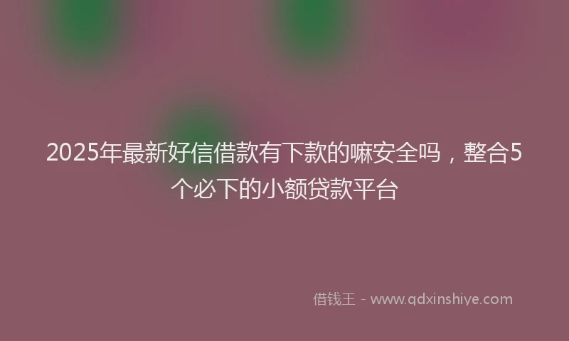 2025年最新好信借款有下款的嘛安全吗，整合5个必下的小额贷款平台