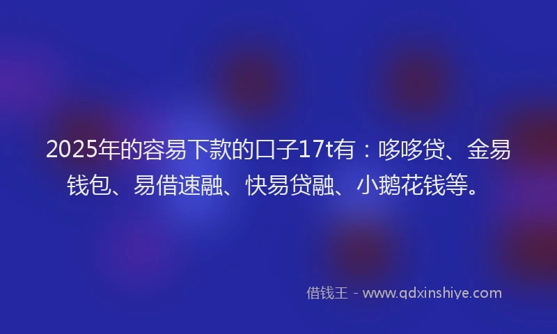 2025年的容易下款的口子17t有：哆哆贷、金易钱包、易借速融、快易贷融、小鹅花钱等。