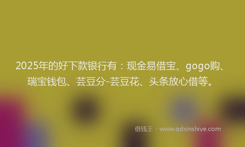 2025年的好下款银行有：现金易借宝、gogo购、瑞宝钱包、芸豆分-芸豆花、头条放心借等。