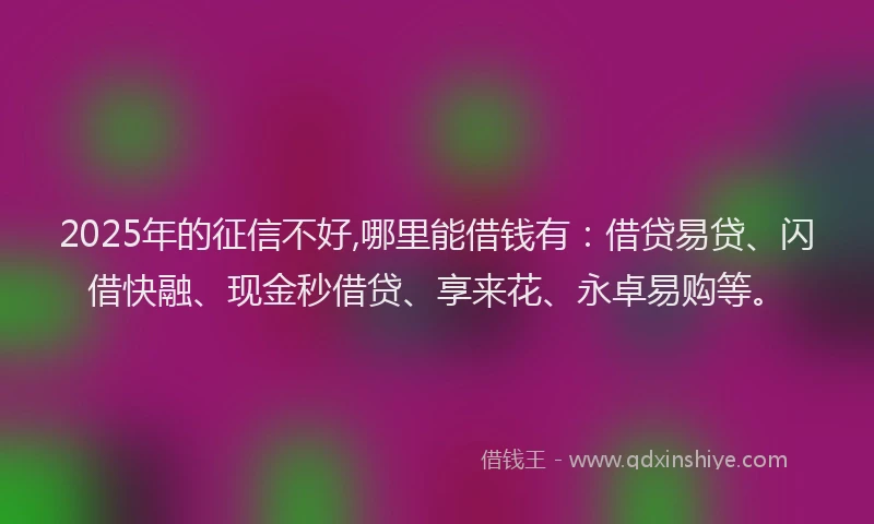 2025年的征信不好,哪里能借钱有：借贷易贷、闪借快融、现金秒借贷、享来花、永卓易购等。