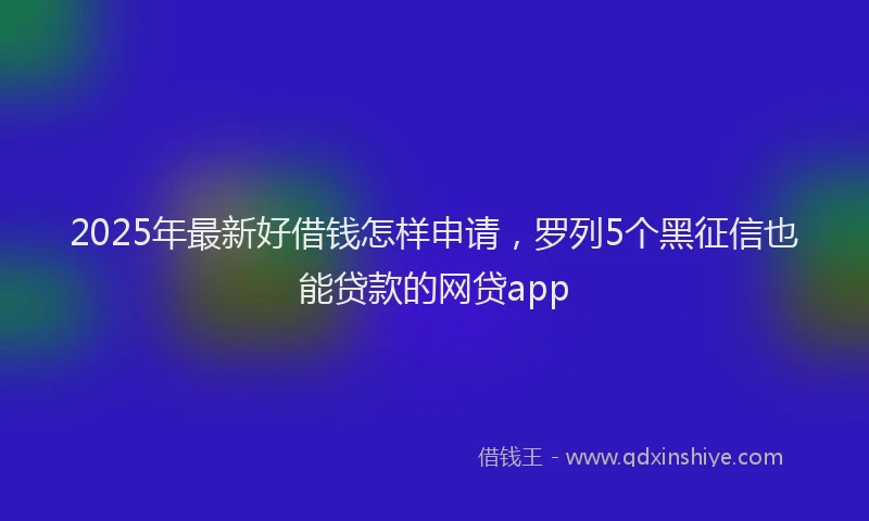 2025年最新好借钱怎样申请，罗列5个黑征信也能贷款的网贷app