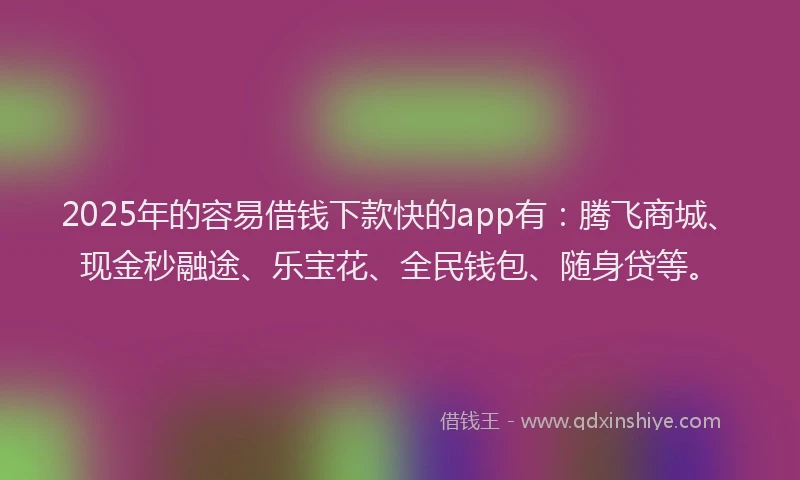 2025年的容易借钱下款快的app有：腾飞商城、现金秒融途、乐宝花、全民钱包、随身贷等。