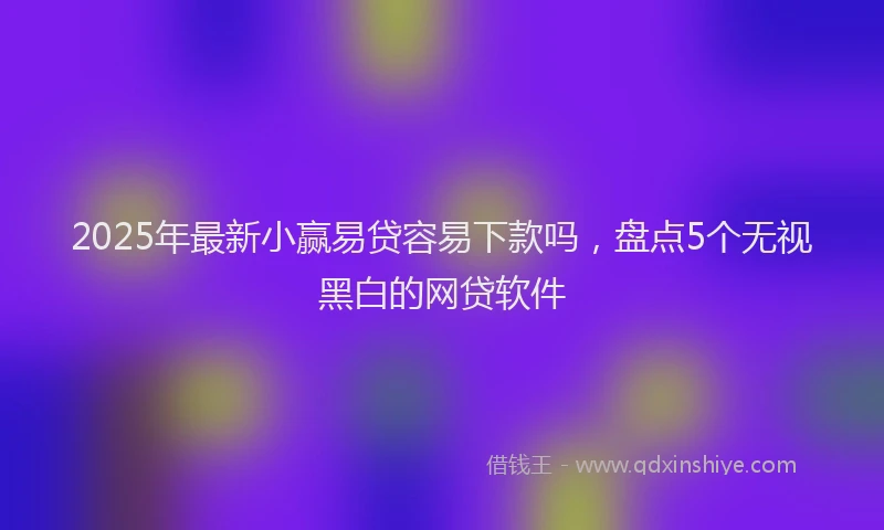 2025年最新小赢易贷容易下款吗，盘点5个无视黑白的网贷软件