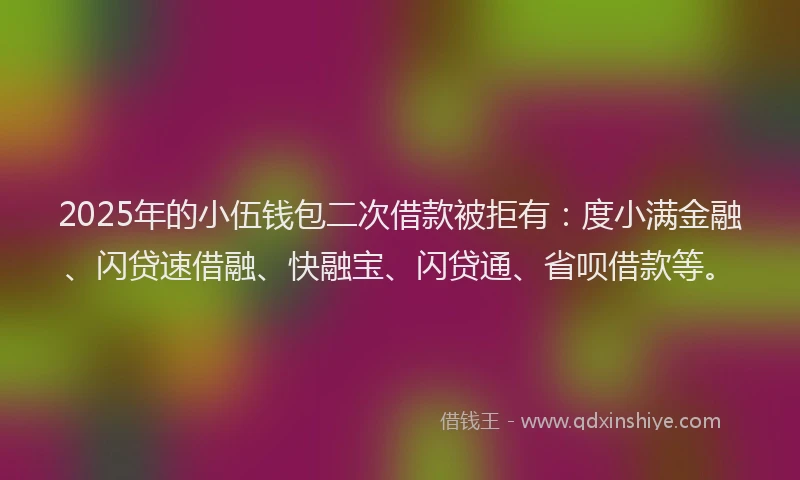 2025年的小伍钱包二次借款被拒有：度小满金融、闪贷速借融、快融宝、闪贷通、省呗借款等。
