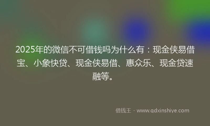 2025年的微信不可借钱吗为什么有：现金侠易借宝、小象快贷、现金侠易借、惠众乐、现金贷速融等。