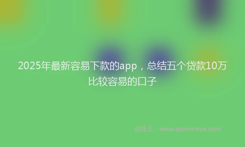 2025年最新容易下款的app，总结五个贷款10万比较容易的口子