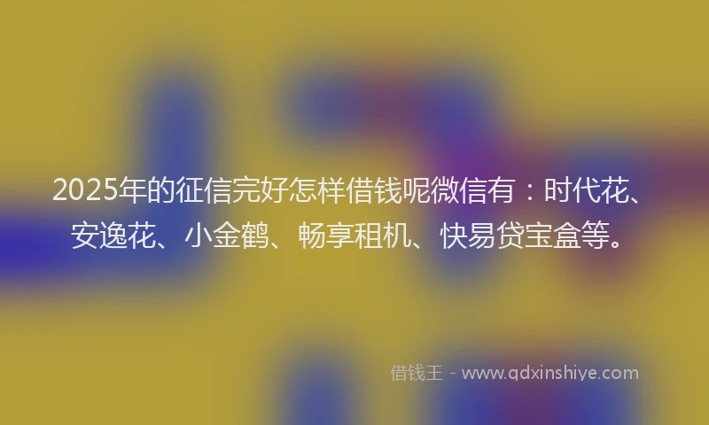 2025年的征信完好怎样借钱呢微信有：时代花、安逸花、小金鹤、畅享租机、快易贷宝盒等。
