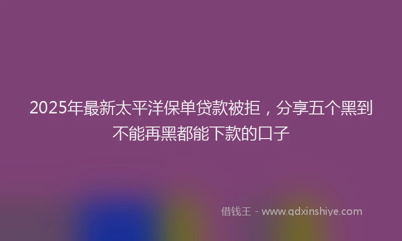 2025年最新太平洋保单贷款被拒，分享五个黑到不能再黑都能下款的口子