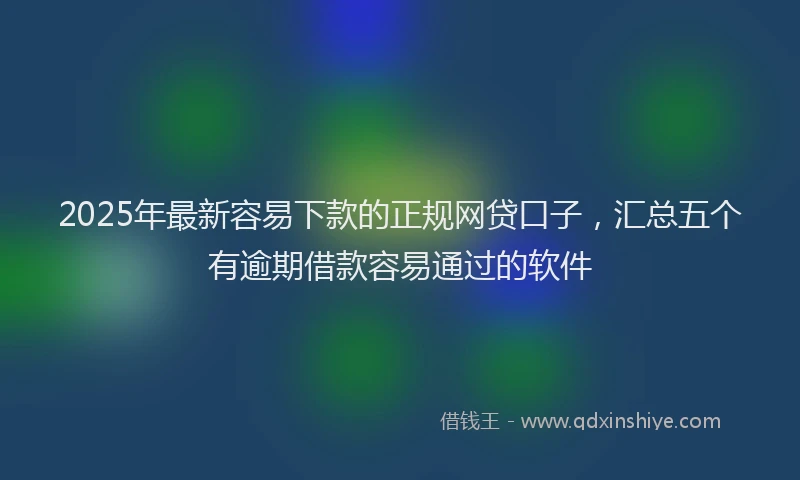 2025年最新容易下款的正规网贷口子，汇总五个有逾期借款容易通过的软件
