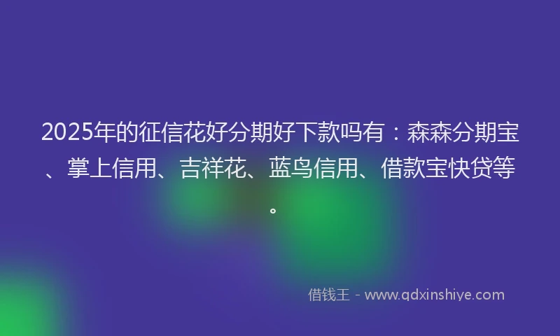 2025年的征信花好分期好下款吗有：森森分期宝、掌上信用、吉祥花、蓝鸟信用、借款宝快贷等。
