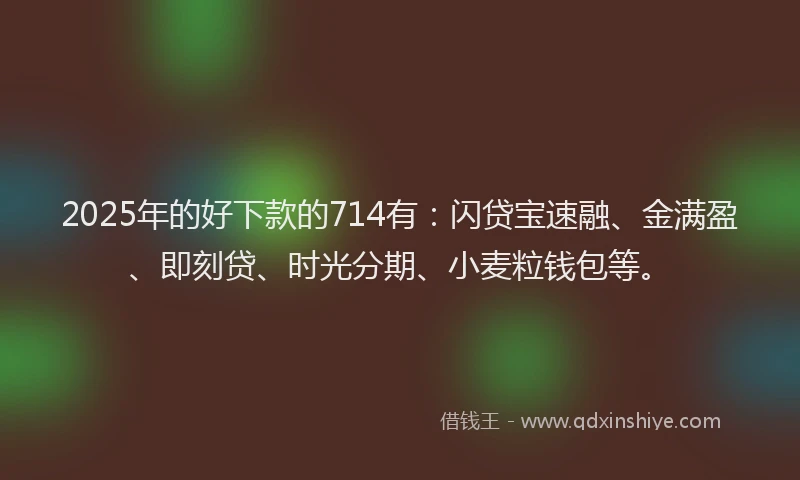 2025年的好下款的714有：闪贷宝速融、金满盈、即刻贷、时光分期、小麦粒钱包等。