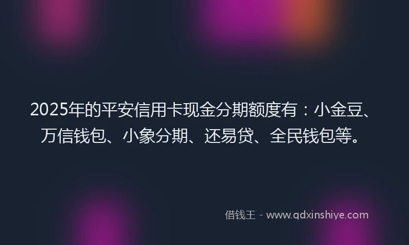 2025年的平安信用卡现金分期额度有：小金豆、万信钱包、小象分期、还易贷、全民钱包等。